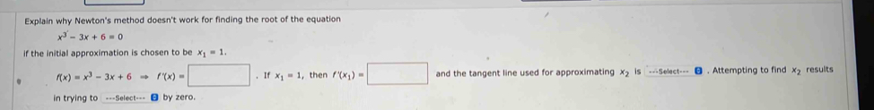 Explain why Newton's method doesn't work for finding the root of the equation
x^3-3x+6=0
if the initial approximation is chosen to be x_1=1.
f(x)=x^3-3x+6to f'(x)=□. If x_1=1 , then f'(x_1)=□ and the tangent line used for approximating x_2 is . Attempting to find x_2 results 
in trying to ===Select=== by zero.