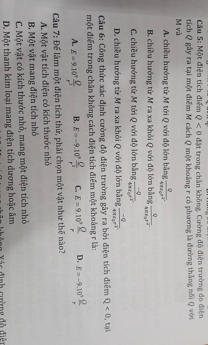 Một điện tích điểm Q<0</tex> đặt trong chân không. Cường độ điện trường do điện
tích Q gây ra tại một điểm M cách Q một khoảng r có phương là đường thẳng nối Q với
M và
A. chiều hướng từ M tới Q với độ lớn bằng frac Q4π varepsilon _0r^2.
B. chiều hướng từ M ra xa khỏi Q với độ lớn bằng frac Q4π varepsilon _0r^2.
C. chiều hướng từ M tới Q với độ lớn bằng frac -Q4π varepsilon _0r^2.
D. chiều hướng từ M ra xa khỏi Q với độ lớn bằng frac -Q4π varepsilon _0r^2.
Câu 6: Công thức xác định cường độ điện trường gây ra bởi điện tích điểm Q<0</tex> , tại
một điểm trong chân không cách điện tích điểm một khoảng r là:
A. E=9.10^9 Q/r^2  E=-9.10^9 Q/r^2  C. E=9.10^9frac _ Or D. E=-9.10^9 Q/r 
B.
Câu 7: Để làm một điện tích thử, phải chọn một vật như thế nào?
A. Một vật tích điện có kích thước nhỏ
B. Một vật mang điện tích nhỏ
C. Một vật có kích thước nhỏ, mang một điện tích nhỏ
D. Một thanh kim loại mang điện tích dương hoặc âm
Xác định cường độ điện