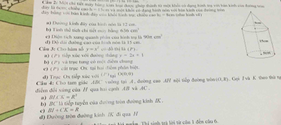 Cầu 2: Một chỉ tiết máy hàng kim loại được giệp thành sà một khổi có dạng tình trụ với bàn kinh của đaơng troa
h_1^(e H m và một khởi có đạng bình nón với bên kinh của đường tròn
đây là écm: chiều cao đây bằng với bản kinh đây của khởi lình wụ; chiêu cao l - 8cm (hu linh về
bộ Tinh thể tích chi tiết mày hằng a) Đường kinh đây của hình nóa là 12 cm.
636cm^3)
e) Diện tích xung quanh phần của hình trụ là 90π cm^2
d 1x
Câu 3: Cho hàm số 9 dài đường cao của hinh nón là 15 cm
y=x^2 có đô thị là 11P
y=2x+1
a) (P) tiếp xúc với đường thàng vVà trục tang có một điểm chang
b) (P) 
c) P' T cát trục Ox tại hai điêm phần biệt.
Câu 4: Cho tam giác ABC d) Trục Ox tiếp xúc với (i^(-1)10) O(0,0)
điểm đổi xúng của H qua hai cạnh AB và v uờng tại A. đường cao AH=24 1 tiếp đường tròn (0,R).Gọi J và K theo thứ ng
4C.
a) B/K'=R^3
b) IIC * là tiếp tuyển của đường tròn đường kinh IK .
c)
d) Đường tròn đường kinh /K đì qaa H BI+CK=R
lời nuân. Thi sinh trà lời từ cầu 1 đến câa 6.