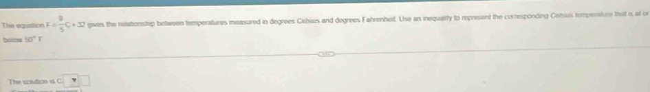 The eqisticn F= 8/5 C+32 gives the relationstep between temperatures measured in degrees Cetsius and degrees Fahrenhef. Use an inequality to represent the corresponding Celsius tempenature that i, at o
50°F
The solution is C □ □