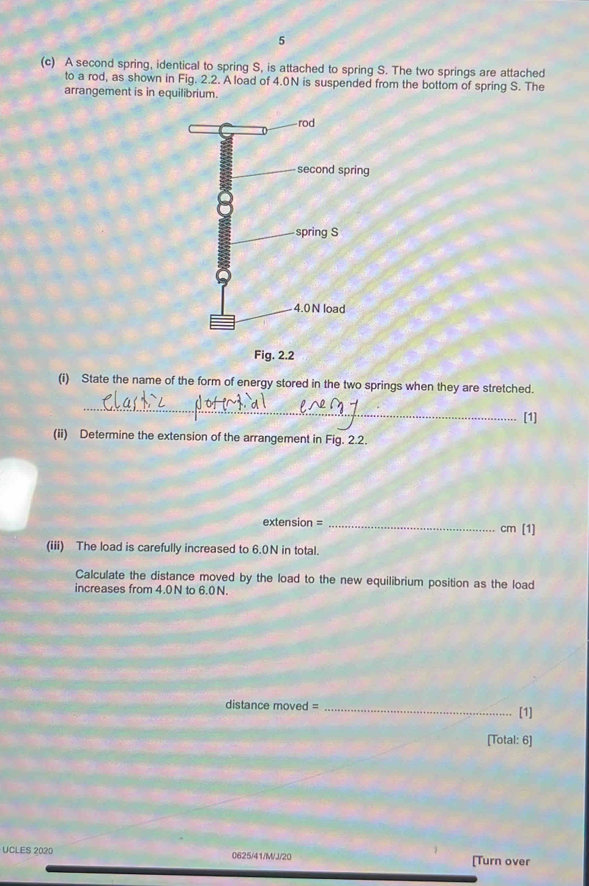 5 
(c) A second spring, identical to spring S, is attached to spring S. The two springs are attached 
to a rod, as shown in Fig. 2.2. A load of 4.0N is suspended from the bottom of spring S. The 
arrangement is in equilibrium. 
(i) State the name of the form of energy stored in the two springs when they are stretched. 
_ 
[1] 
(ii) Determine the extension of the arrangement in Fig. 2.2.
extension = _ cm [1] 
(iii) The load is carefully increased to 6.0N in total. 
Calculate the distance moved by the load to the new equilibrium position as the load 
increases from 4.0N to 6.0N. 
distance moved =_ 
[1] 
[Total: 6] 
UCLES 2020 0625/41/M/J/20 [Turn over