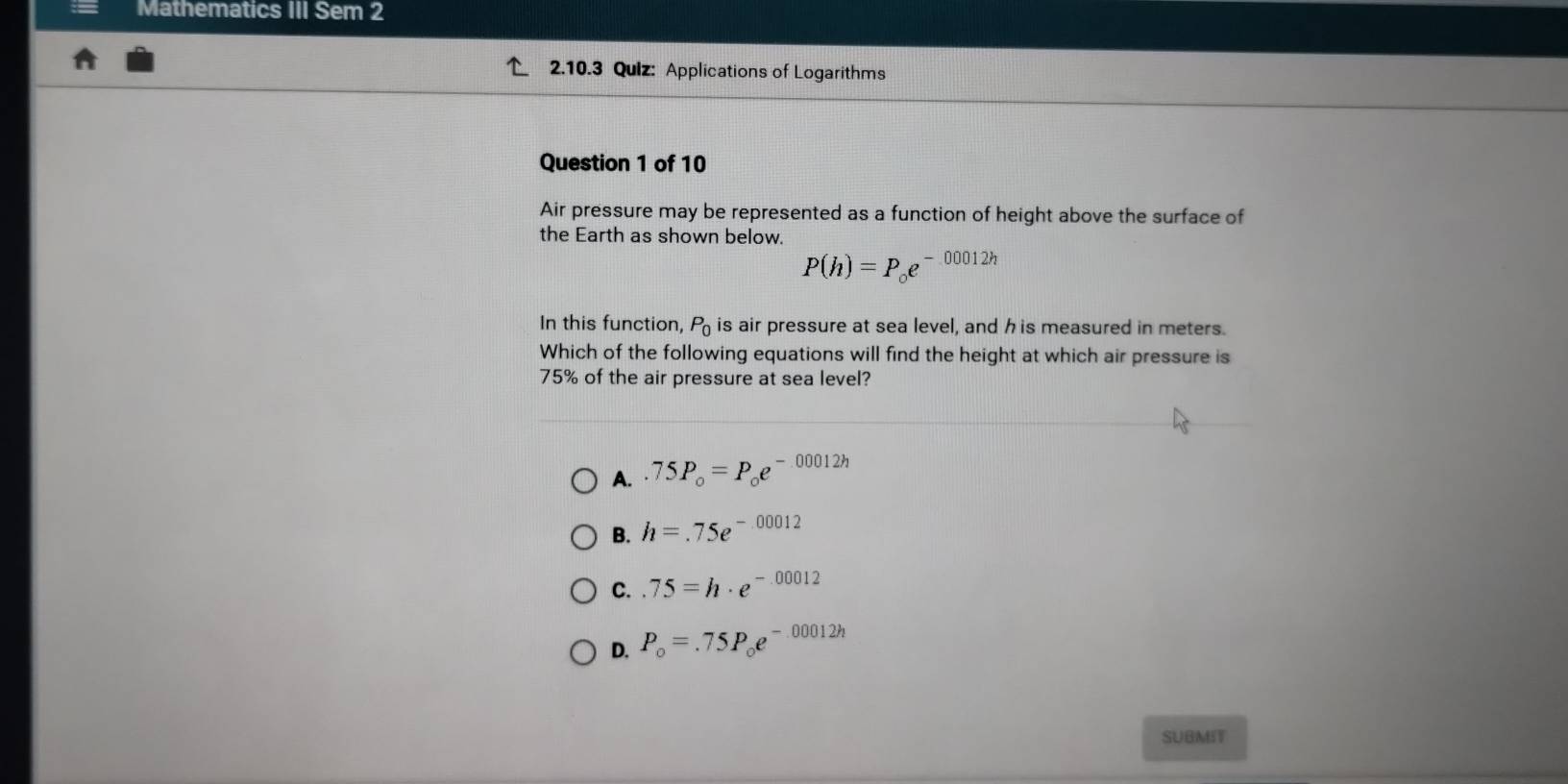 Mathematics III Sem 2
2.10.3 Qulz: Applications of Logarithms
Question 1 of 10
Air pressure may be represented as a function of height above the surface of
the Earth as shown below.
P(h)=P_oe^(-00012h)
In this function, P_0 is air pressure at sea level, and h is measured in meters.
Which of the following equations will find the height at which air pressure is
75% of the air pressure at sea level?
A..75P_o=P_oe^(-00012h)
B. h=.75e^(-00012)
C..75=h· e^(-.00012)
D. P_o=.75P_oe^(-00012h)
SUBMIT