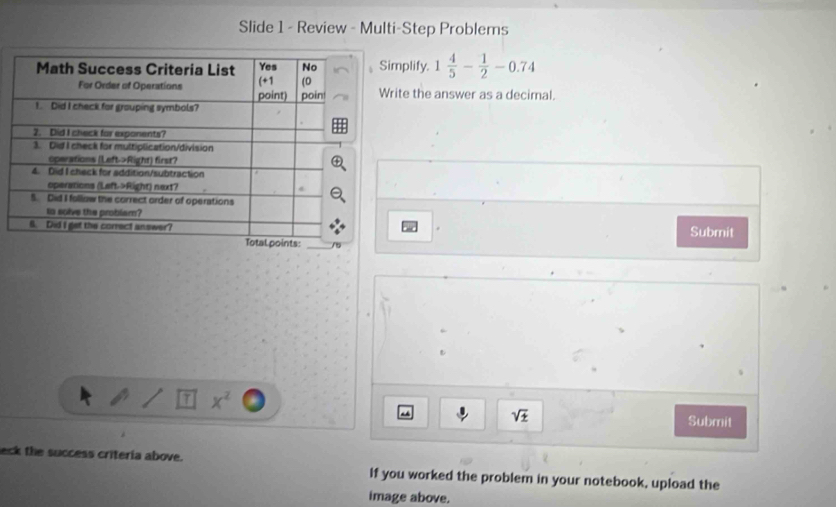 Slide 1 - Review - Multi-Step Problems 
implify. 1 4/5 - 1/2 -0.74
rite the answer as a decimal. 
Submit
x^2
sqrt(± ) Submit 
eck the success critería above. If you worked the problem in your notebook, upload the 
image above.