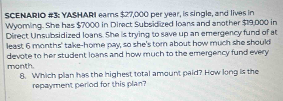 SCENARIO #3: YASHARI earns $27,000 per year, is single, and lives in 
Wyoming. She has $7000 in Direct Subsidized loans and another $19,000 in 
Direct Unsubsidized loans. She is trying to save up an emergency fund of at 
least 6 months ' take-home pay, so she's torn about how much she should 
devote to her student loans and how much to the emergency fund every 
month. 
8. Which plan has the highest total amount paid? How long is the 
repayment period for this plan?