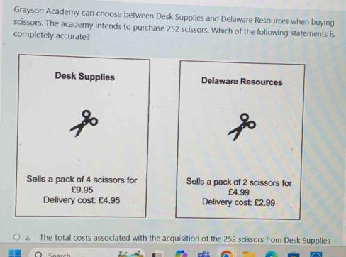 Grayson Academy can choose between Desk Supplies and Delaware Resources when buying
scissors. The academy intends to purchase 252 scissors. Which of the following statements is
completely accurate?
Desk Supplies Delaware Resources
Sells a pack of 4 scissors for Sells a pack of 2 scissors for
£9.95 £4.99
Delivery cost: £4.95 Delivery cost: £2.99
a. The total costs associated with the acquisition of the 252 scissors from Desk Supplies