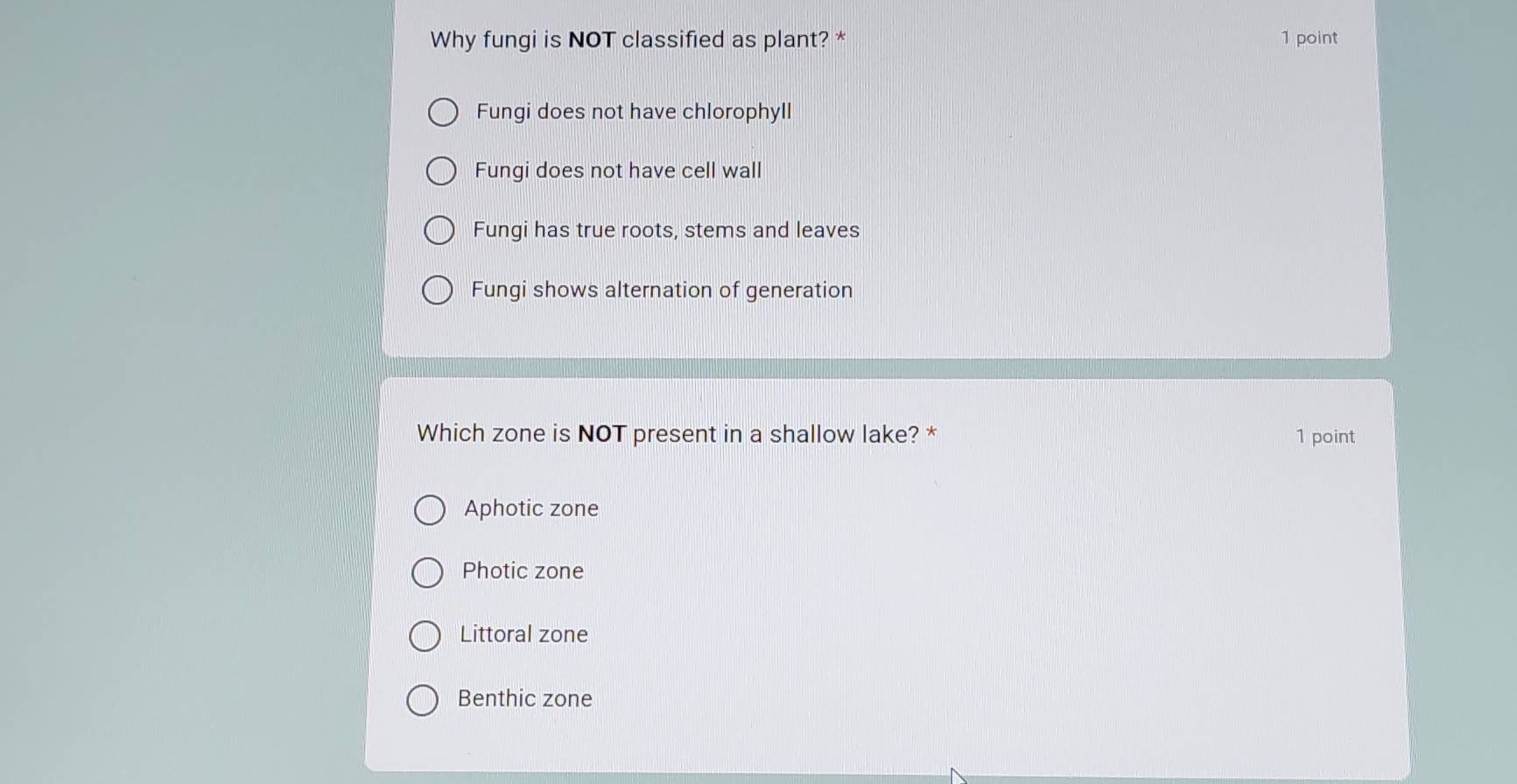 Why fungi is NOT classified as plant? * 1 point
Fungi does not have chlorophyll
Fungi does not have cell wall
Fungi has true roots, stems and leaves
Fungi shows alternation of generation
Which zone is NOT present in a shallow lake? * 1 point
Aphotic zone
Photic zone
Littoral zone
Benthic zone