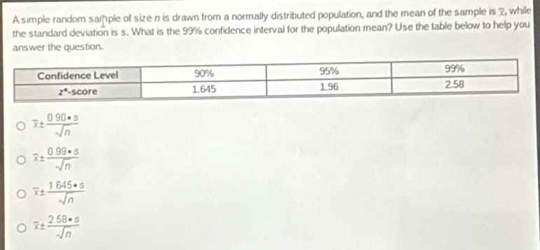 A simple random sample of size n is drawn from a normally distributed population, and the mean of the sample is 7, while
the standard deviation is s. What is the 99% confidence interval for the population mean? Use the table below to help you
answer the question.
overline x±  (0.90· s)/sqrt(n) 
overline x±  (0.99· s)/sqrt(n) 
overline x±  1645· s/sqrt(n) 
overline x±  258· s/sqrt(n) 