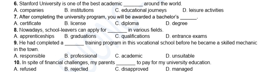 Stanford University is one of the best academic_ around the world.
A. companies B. institutions C. educational journeys D. leisure activities
7. After completing the university program, you will be awarded a bachelor's_ .
A. certificate B. license C. diploma D. degree
8. Nowadays, school-leavers can apply for _in various fields.
A. apprenticeships B. graduations C. qualifications D. entrance exams
9. He had completed a _training program in this vocational school before he became a skilled mechanic
in the town.
A. responsible B. professional C. academic D. unsuitable
10. In spite of financial challenges, my parents _to pay for my university education.
A. refused B. rejected C. disapproved D. managed