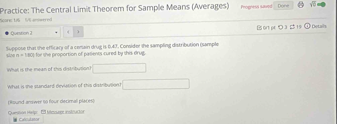 Practice: The Central Limit Theorem for Sample Means (Averages) Progress saved Done sqrt(0) 
Score: 1/6 1/6 answered 
Question 2 < > □ 0/1 pt つ 3 2 19  e Details 
Suppose that the efficacy of a certain drug is 0.47. Consider the sampling distribution (sample 
size n=180) for the proportion of patients cured by this drug. 
What is the mean of this distribution? □ 
What is the standard deviation of this distribution? □ 
(Round answer to four decimal places) 
Question Help: - Message instructor 
Calculator