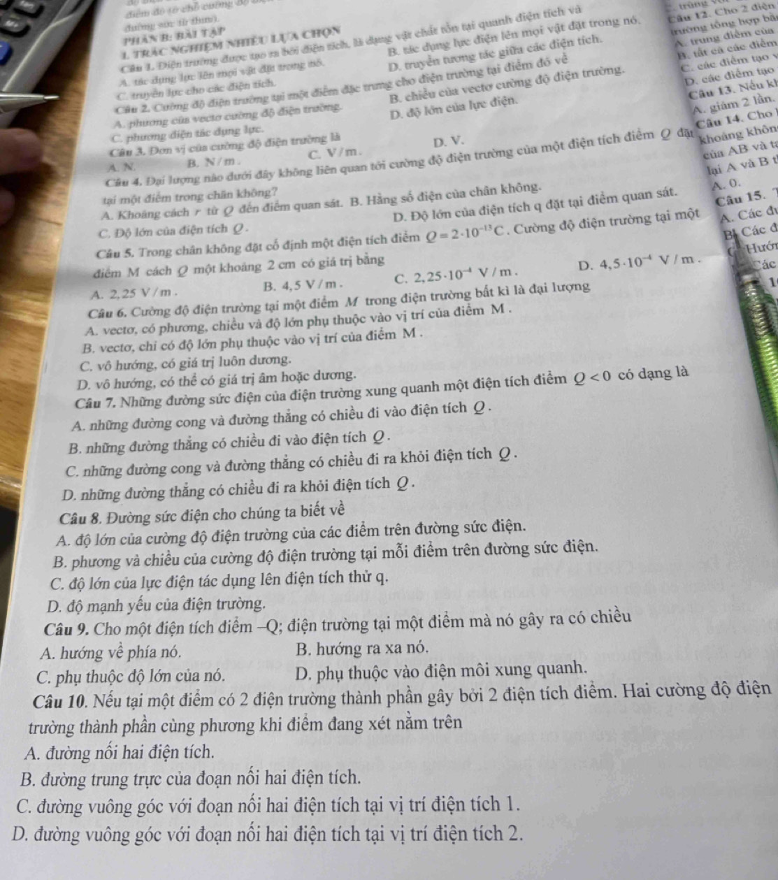 điểm đô tổ chổ cường Bộ ở
dường sae fừ thn .
Câu 12. Cho 2 điện
phân B: bài tập
A. trung điểm của
Câu 1. Điện trường được tạo ra bởi điện tích, là dụng vật chất tồn tại quanh điện tích và
D. truyền tương tác giữa các điện tích. trường tổng hợp bài
1 trác nghiệm nhiều lựa chọn
B. tất cả các điểm
A. tác dụng lực lên mọi vật đặt trong tổ, B. tác dụng lực điện lên mọi vật đặt trong nó,
D. các điểm tạo
Cầu 2. Cường độ điện trường tại một điểm đặc trung cho điện trường tại điểm đó về
Câu 13. Nếu kh
C. truyền lực cho các điện tích.
A. phương của vecto cường độ điện trường. B. chiều của vectơ cường độ điện trường. C các điểm tạo 
A. giám 2 lần.
D. độ lớn của lực điện.
Câu 14. Chơ
C. phương điện tác dụng lực.
Câu 3. Đơn vị của cường độ điện trường là
của AB và ta
A. N. B. N / m . C. V / m . D. V.
Câu 4. Đại lượng nào dưới đây không liên quan tới cường độ điện trường của một điện tích điểm Q đặy
khoảng khôn
lại A và B t
tại một điểm trong chân không?
Câu 15. 7
D. Độ lớn của điện tích q đặt tại điểm quan sát. A. 0.
A. Khoảng cách r từ Q đến điểm quan sát. B. Hằng số điện của chân không.
C. Độ lớn của điện tích Q
Bị Các đ
Câu 5. Trong chân không đặt cố định một điện tích điểm Q=2· 10^(-13)C. Cường độ điện trường tại một A. Các đi
( Hưới
điểm M cách Q một khoảng 2 cm có giá trị bằng
A. 2, 25 V / m . B. 4, 5 V / m . C. 2,25· 10^(-4)V/m. D. 4,5· 10^(-4)V/m. tác
Câu 6. Cường độ điện trường tại một điểm M trong điện trường bất kì là đại lượng
1
A. vectơ, có phương, chiều và độ lớn phụ thuộc vào vị trí của điểm M .
B. vectơ, chỉ có độ lớn phụ thuộc vào vị trí của điểm M .
C. vô hướng, có giá trị luôn dương.
D. vô hướng, có thể có giá trị âm hoặc dương.
Câu 7. Những đường sức điện của điện trường xung quanh một điện tích điểm Q<0</tex> có dạng là
A. những đường cong và đường thẳng có chiều đi vào điện tích Q .
B. những đường thẳng có chiều đi vào điện tích Q .
C. những đường cong và đường thẳng có chiều đi ra khỏi điện tích Q .
D. những đường thẳng có chiều đi ra khỏi điện tích Q .
Câu 8. Đường sức điện cho chúng ta biết về
A. độ lớn của cường độ điện trường của các điểm trên đường sức điện.
B. phương và chiều của cường độ điện trường tại mỗi điểm trên đường sức điện.
C. độ lớn của lực điện tác dụng lên điện tích thử q.
D. độ mạnh yếu của điện trường.
Câu 9. Cho một điện tích điểm -Q; điện trường tại một điểm mà nó gây ra có chiều
A. hướng về phía nó. B. hướng ra xa nó.
C. phụ thuộc độ lớn của nó. D. phụ thuộc vào điện môi xung quanh.
Câu 10. Nếu tại một điểm có 2 điện trường thành phần gây bởi 2 điện tích điểm. Hai cường độ điện
trường thành phần cùng phương khi điểm đang xét nằm trên
A. đường nổi hai điện tích.
B. đường trung trực của đoạn nổi hai điện tích.
C. đường vuông góc với đoạn nối hai điện tích tại vị trí điện tích 1.
D. đường vuông góc với đoạn nổi hai điện tích tại vị trí điện tích 2.