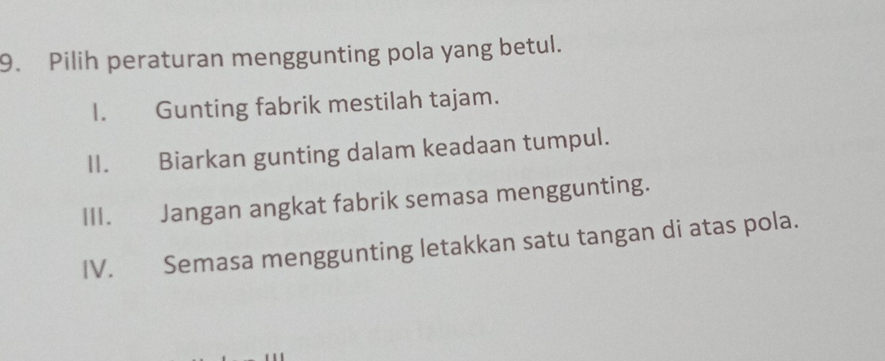 Pilih peraturan menggunting pola yang betul.
I. Gunting fabrik mestilah tajam.
II. Biarkan gunting dalam keadaan tumpul.
III. Jangan angkat fabrik semasa menggunting.
IV. Semasa menggunting letakkan satu tangan di atas pola.