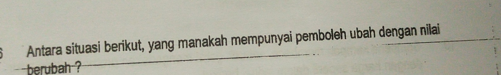 Antara situasi berikut, yang manakah mempunyai pemboleh ubah dengan nilai 
berubah ?