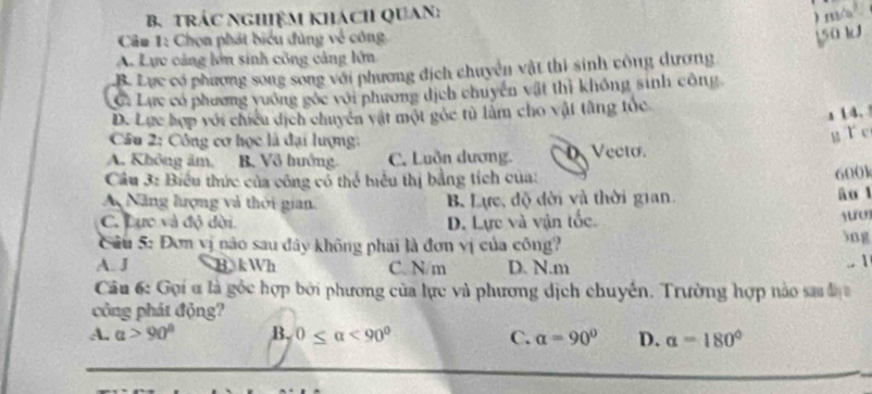 trÁc NgHiệM khách QUaN:
) m/
Câa 1: Chọn phát biểu đùng về công
150 kJ
A. Lực cảng lớn sinh công cảng lớn
B. Lực có phương song song với phương địch chuyển vật thi sinh công dương
C: Lực có phương vuống gốc với phương dịch chuyển vật thì không sinh công
D. Lực hợp với chiều dịch chuyên vật một góc tù làm cho vật tằng tóc
s 14.
Câu 2: Công cơ học là đại lượng:
g ǐ c
A. Không âm, B. Vô huớng. C. Luồn dương. D Vecto.
Câu 3: Biểu thức của công có thể biểu thị bằng tích của:
600k
A Năng lượng và thời gian. B. Lực, độ đời và thời gian
āo l
yuo
C. Lực và độ dời. D. Lực và vận tốc 3ng
Câu 5: Đơn vị nào sau đây không phai là đơn vị của công? .. 1
A. J B kWh C. N/m D. N. m
Cầu 6: Gọi ơ là gốc hợp bởi phương của lực và phương dịch chuyển. Trường hợp nào sa đị 
công phát động?
A. alpha >90° B. 0≤ alpha <90° C. alpha =90° D. alpha =180°