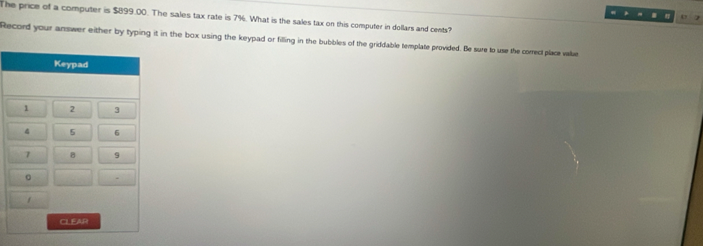 The price of a computer is $899.00. The sales tax rate is 7%. What is the sales tax on this computer in dollars and cents? 
Record your answer either by typing it in the box using the keypad or filling in the bubbles of the griddable template provided. Be sure to use the correct place value