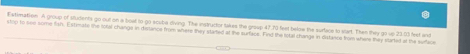atimation. A group of students go out on a boat to go scuba diving. The instructor takes the group 47.70 feet below the surface to start. Then they go up 2303 frt and 
stop to see some fsh. Estimate the total changs in diestence from where they started at the zurface. Find the total change in distance from where they started ot the surface