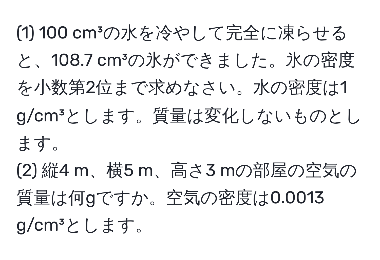 (1) 100 cm³の水を冷やして完全に凍らせると、108.7 cm³の氷ができました。氷の密度を小数第2位まで求めなさい。水の密度は1 g/cm³とします。質量は変化しないものとします。  
(2) 縦4 m、横5 m、高さ3 mの部屋の空気の質量は何gですか。空気の密度は0.0013 g/cm³とします。