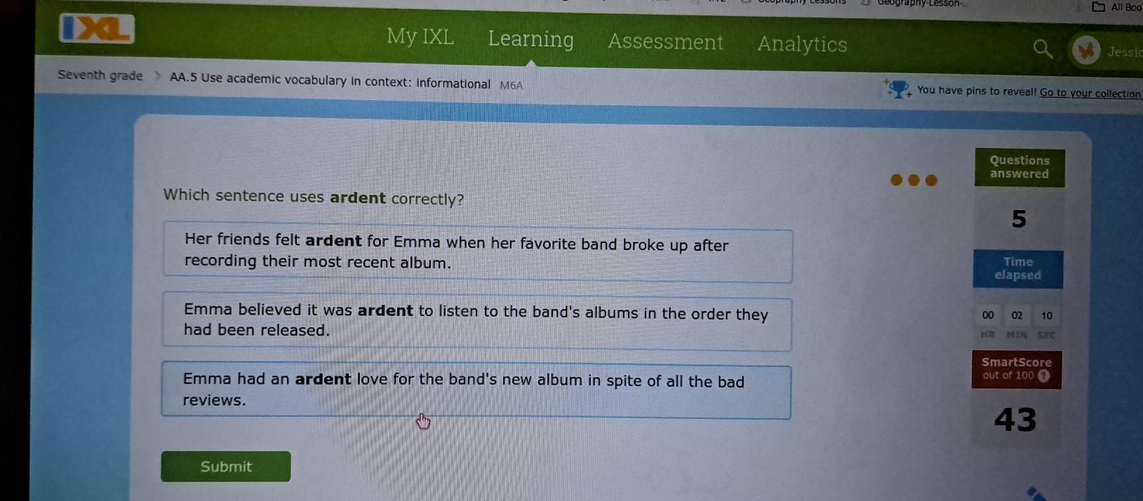 All Boo
I D
My IXL Learning Assessment Analytics Jessic
Seventh grade AA.5 Use academic vocabulary in context: informational M6A You have pins to reveal! Go to your collection
Questions
answered
Which sentence uses ardent correctly?
5
Her friends felt ardent for Emma when her favorite band broke up after
recording their most recent album. Time
elapsed
Emma believed it was ardent to listen to the band's albums in the order they
00 02 10
had been released. MIN sec
HR
SmartScore
Emma had an ardent love for the band's new album in spite of all the bad out of 100 7
reviews.
43
Submit