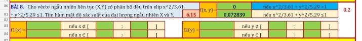 Cho véctơ ngẫu nhiên liên tục (X,Y) có phân bố đều trên elip x^(wedge)2/3.61 f(x,y) 0 nếu x^(wedge)2/3.61+y^(wedge)2/5.29>1 0.2
81 +y^(wedge)2/5.29≤ 1.. Tìm hàm mật độ xác suất của đại lượng ngẫu nhiên X và Y 6.15 0,072839
nếu x^(wedge)2/3.61+y^(wedge)2/5.29≤ 1
f2(y)= nếu y∉ [; ]
nếu _ EI; l