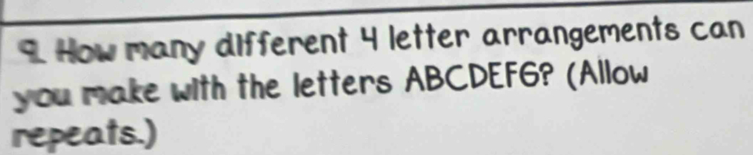 How many different 4 letter arrangements can 
you make with the letters ABCDEF6? (Allow 
repeats.)