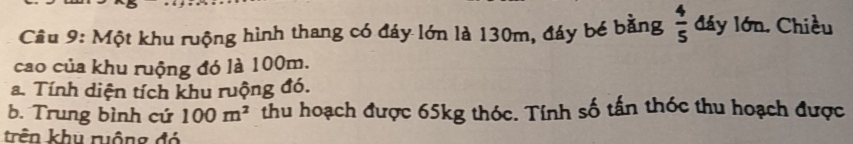Cầu 9: Một khu ruộng hình thang có đáy lớn là 130m, đáy bé bằng  4/5  đáy lớn. Chiều 
cao của khu ruộng đó là 100m. 
a. Tính diện tích khu ruộng đó. 
b. Trung bình cứ 100m^2 thu hoạch được 65kg thóc. Tính số tấn thóc thu hoạch được 
trên khu ruộng đó