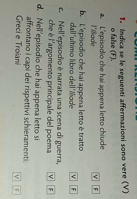 Indica se le seguenti affermazioni sono vere (V)
o false (F).
a. L’episodio che hai appena letto chiude
l'lliade
v F
b. L’episodio che hai appena letto è tratto
dall'ultimo libro dell'lliɑde v F
c. Nell'episodio è narrata una scena di guerra,
che è l'argomento principale del poema V F
d. Nell’episodio che hai appena letto si
affrontano i capi dei rispettivi schieramenti:
Greci e Troiani
V F
