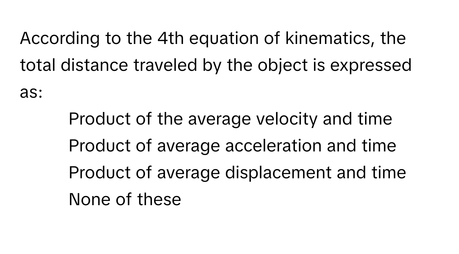 According to the 4th equation of kinematics, the total distance traveled by the object is expressed as:
* Product of the average velocity and time
* Product of average acceleration and time
* Product of average displacement and time
* None of these