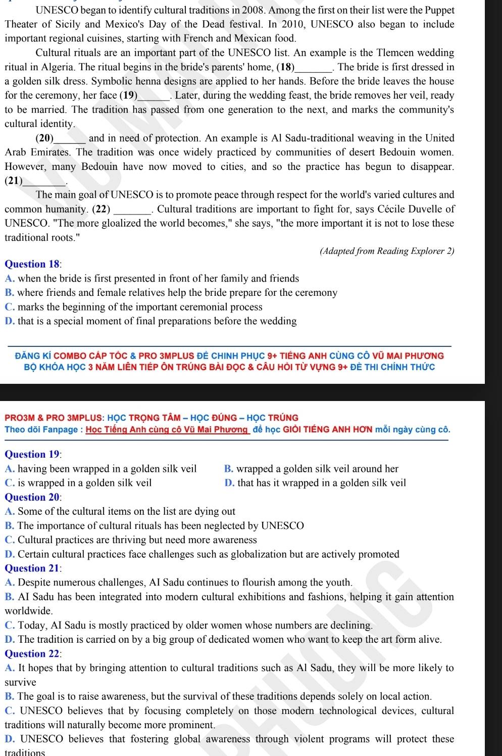 UNESCO began to identify cultural traditions in 2008. Among the first on their list were the Puppet
Theater of Sicily and Mexico's Day of the Dead festival. In 2010, UNESCO also began to include
important regional cuisines, starting with French and Mexican food.
Cultural rituals are an important part of the UNESCO list. An example is the Tlemcen wedding
ritual in Algeria. The ritual begins in the bride's parents' home, (18)_ . The bride is first dressed in
a golden silk dress. Symbolic henna designs are applied to her hands. Before the bride leaves the house
for the ceremony, her face (19)_ . Later, during the wedding feast, the bride removes her veil, ready
to be married. The tradition has passed from one generation to the next, and marks the community's
cultural identity.
(20) _and in need of protection. An example is Al Sadu-traditional weaving in the United
Arab Emirates. The tradition was once widely practiced by communities of desert Bedouin women.
However, many Bedouin have now moved to cities, and so the practice has begun to disappear.
(21)_
The main goal of UNESCO is to promote peace through respect for the world's varied cultures and
common humanity. (22) _. Cultural traditions are important to fight for, says Cécile Duvelle of
UNESCO. "The more gloalized the world becomes," she says, "the more important it is not to lose these
traditional roots."
(Adapted from Reading Explorer 2)
Question 18:
A. when the bride is first presented in front of her family and friends
B. where friends and female relatives help the bride prepare for the ceremony
C. marks the beginning of the important ceremonial process
D. that is a special moment of final preparations before the wedding
ĐĂNG KÍ COMBO CÁP TỐC & PRO 3MPLUS ĐÊ CHINH PHỤC 9+ TIẾNG ANH CỦNG CÔ Vũ MAI PHƯNG
BỌ KHÓA HọC 3 NăM LIÊN TIÉP ÔN TRÚNG BÀI đọC & CÂU Hỏi Từ VựNG 9+ đè tHI CHínH tHức
PRO3M & PRO 3MPLUS: HỌC TRỌNG TÂM - HỌC ĐÚNG - HỌC TRÚNG
Theo dõi Fanpage : Học Tiếng Anh cùng cô Vũ Mai Phương để học GIÖI TIÉNG ANH HƠN mỗi ngày cùng cô.
Question 19:
A. having been wrapped in a golden silk veil B. wrapped a golden silk veil around her
C. is wrapped in a golden silk veil D. that has it wrapped in a golden silk veil
Question 20:
A. Some of the cultural items on the list are dying out
B. The importance of cultural rituals has been neglected by UNESCO
C. Cultural practices are thriving but need more awareness
D. Certain cultural practices face challenges such as globalization but are actively promoted
Question 21:
A. Despite numerous challenges, AI Sadu continues to flourish among the youth.
B. AI Sadu has been integrated into modern cultural exhibitions and fashions, helping it gain attention
worldwide.
C. Today, AI Sadu is mostly practiced by older women whose numbers are declining.
D. The tradition is carried on by a big group of dedicated women who want to keep the art form alive.
Question 22:
A. It hopes that by bringing attention to cultural traditions such as Al Sadu, they will be more likely to
survive
B. The goal is to raise awareness, but the survival of these traditions depends solely on local action.
C. UNESCO believes that by focusing completely on those modern technological devices, cultural
traditions will naturally become more prominent.
D. UNESCO believes that fostering global awareness through violent programs will protect these
traditions