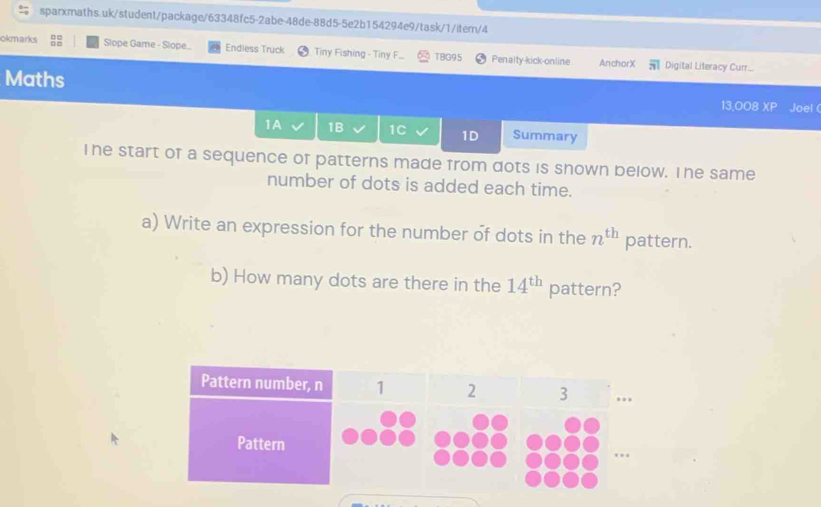 okmarks Slope Game - Slope.. Endless Truck Tiny Fishing - Tiny F... TBG95 Penalty-kick-online AnchorX Digital Literacy Curr...
overline π | 
Maths 13,008 CG ) Joel (
1A 1B 1C 1D Summary
Ihe start of a sequence of patterns made from dots is shown below. The same
number of dots is added each time.
a) Write an expression for the number of dots in the n^(th) pattern.
b) How many dots are there in the 14^(th) pattern?