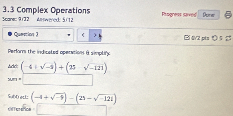 3.3 Complex Operations Progress saved Done 
Score: 9/22 Answered: 5/12 
Question 2 (-4+sqrt(-9))+(25-sqrt(-121))
sum=□
Subtract: (-4+sqrt(-9))-(25-sqrt(-121))
difference =□