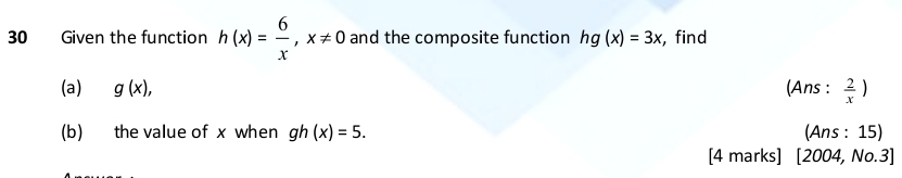 Given the function h(x)= 6/x , x!= 0 and the composite function hg(x)=3x , find 
(a) g(x), (Ans :  2/x )
(b) the value of x when gh(x)=5. (Ans : 15) 
[4 marks] [2004,No.3]