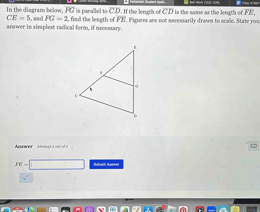 Cyber Monday 60%-... DeltaMath Student Appli... * Bell Work (12/2-12/6) Copy of Bell 
In the diagram below, overline FG is parallel to overline CD. If the length of overline CD is the same as the length of overline FE,
CE=5 , and FG=2 , find the length of overline FE. Figures are not necessarily drawn to scale. State you 
answer in simplest radical form, if necessary. 
Answer Attempt 2 out of 2
FE=□ Submit Answer 
sqrt()