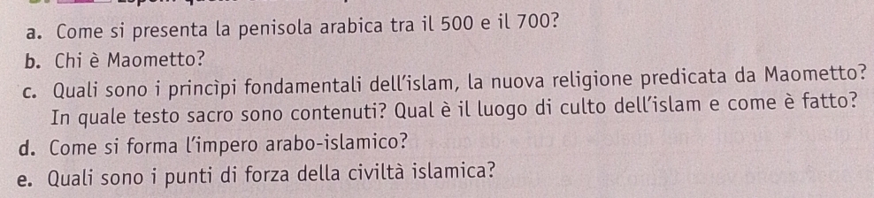 Come si presenta la penisola arabica tra il 500 e il 700? 
b. Chi è Maometto? 
c. Quali sono i princìpi fondamentali dell’islam, la nuova religione predicata da Maometto? 
In quale testo sacro sono contenuti? Qual è il luogo di culto dell’islam e come è fatto? 
d. Come si forma l’impero arabo-islamico? 
e. Quali sono i punti di forza della civiltà islamica?