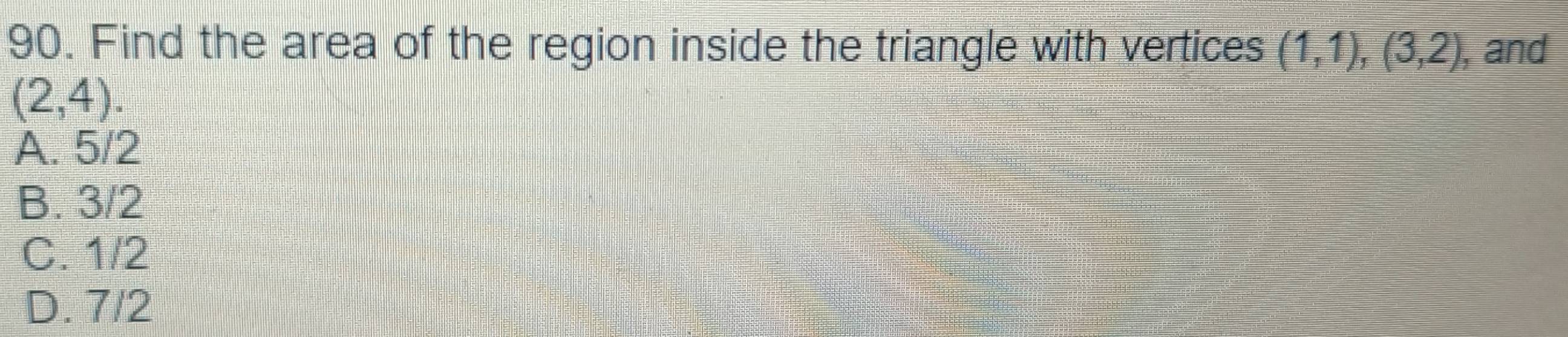 Find the area of the region inside the triangle with vertices (1,1), (3,2) , and
(2,4).
A. 5/2
B. 3/2
C. 1/2
D. 7/2