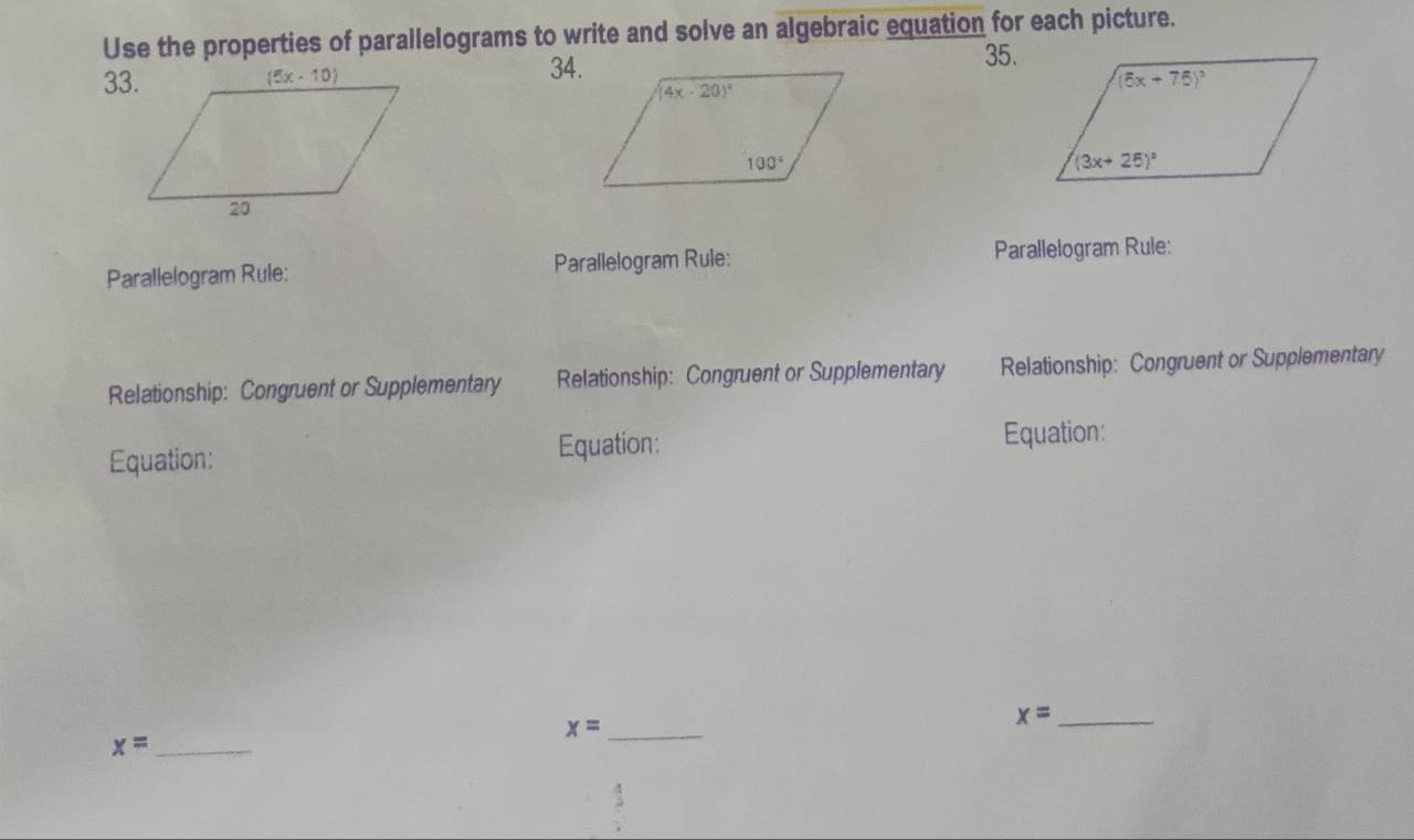 Use the properties of parallelograms to write and solve an algebraic equation for each picture.
35.
34.
33.
Parallelogram Rule: Parallelogram Rule: Parallelogram Rule:
Relationship: Congruent or Supplementary Relationship: Congruent or Supplementary Relationship: Congruent or Supplementary
Equation: Equation: Equation:
_ x=
_ x=
_ x=