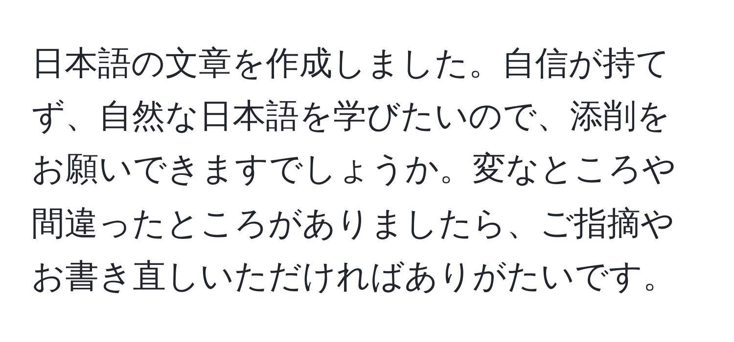 日本語の文章を作成しました。自信が持てず、自然な日本語を学びたいので、添削をお願いできますでしょうか。変なところや間違ったところがありましたら、ご指摘やお書き直しいただければありがたいです。