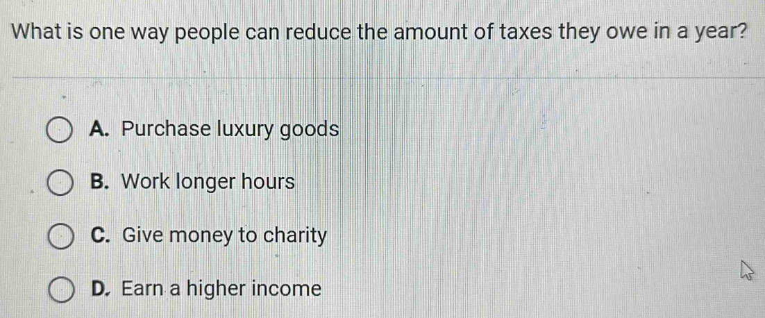 What is one way people can reduce the amount of taxes they owe in a year?
A. Purchase luxury goods
B. Work longer hours
C. Give money to charity
D. Earn a higher income