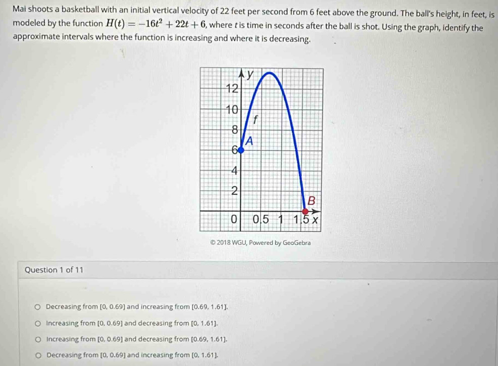 Mai shoots a basketball with an initial vertical velocity of 22 feet per second from 6 feet above the ground. The ball's height, in feet, is
modeled by the function H(t)=-16t^2+22t+6 , where t is time in seconds after the ball is shot. Using the graph, identify the
approximate intervals where the function is increasing and where it is decreasing.
© 2018 WGU, Powered by GeoGebra
Question 1 of 11
Decreasing from [0,0.69] and increasing from [0.69,1.61].
Increasing from [0,0.69] and decreasing from [0,1.61].
Increasing from [0,0.69] and decreasing from [0.69,1.61].
Decreasing from [0,0.69] and increasing from [0,1.61].