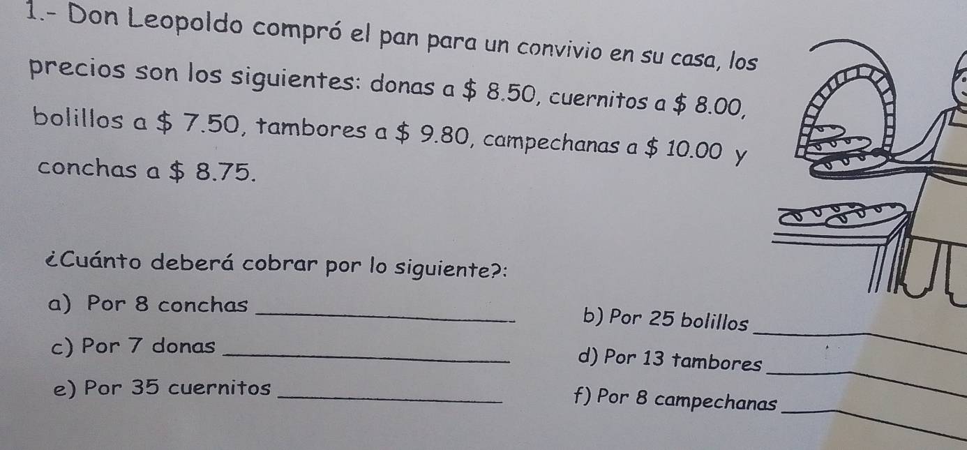 1.- Don Leopoldo compró el pan para un convivio en su casa, los 
precios son los siguientes: donas a $ 8.50, cuernitos a $ 8.00, 
bolillos a $ 7.50, tambores a $ 9.80, campechanas a $ 10.00 y 
conchas a $ 8.75. 
¿Cuánto deberá cobrar por lo siguiente?: 
a)Por 8 conchas_ 
_ 
b) Por 25 bolillos 
c) Por 7 donas_ 
d) Por 13 tambores 
e) Por 35 cuernitos_ 
_ 
f) Por 8 campechanas 
_