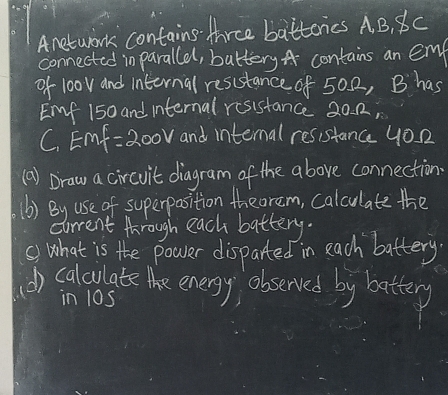 Anetwork contains thrce battonics A B, Bc 
connected in parallel, battery A contains an em 
of l0ov and internal resustance of 50 0, B has 
Emf 150 and internal resistance 20. 12, 
C. Em =200V and internal resistance yo. u 
(a) Draw a circvit diagram of the above connection. 
(b) By use of superposition theorem, calculate the 
carrent through each battery. 
s) What is the power disparted in each battery 
) calculate the energy observed by battery 
in 10s