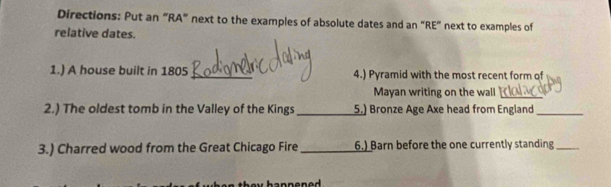 Directions: Put an “RA” next to the examples of absolute dates and an “RE” next to examples of 
relative dates. 
1.) A house built in 1805_ 4.) Pyramid with the most recent form of 
Mayan writing on the wall 
_ 
2.) The oldest tomb in the Valley of the Kings _5.) Bronze Age Axe head from England_ 
3.) Charred wood from the Great Chicago Fire _6.) Barn before the one currently standing_