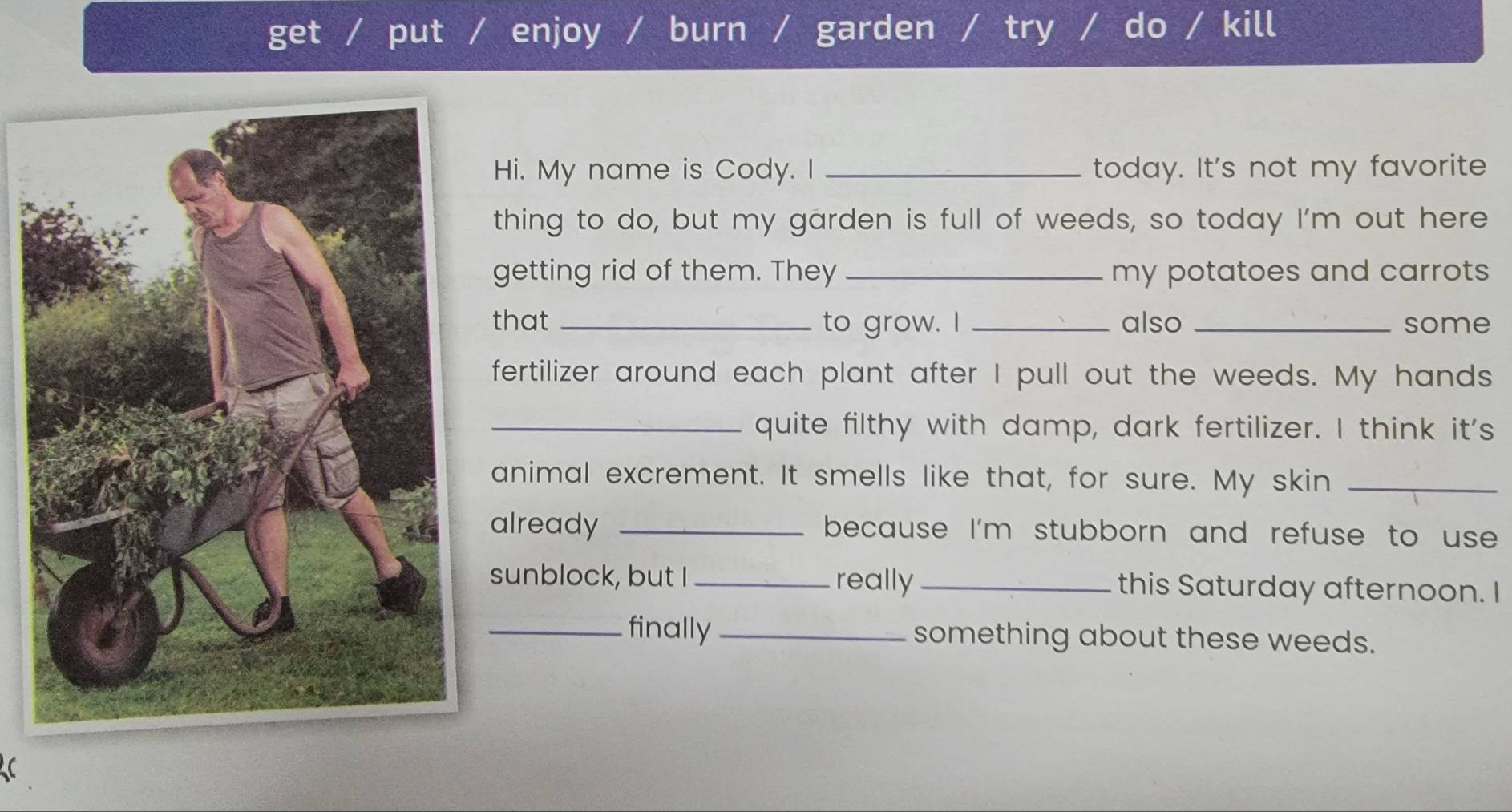 get put enjoy / burn garden try do kill 
Hi. My name is Cody. I _today. It's not my favorite 
thing to do, but my garden is full of weeds, so today I'm out here 
getting rid of them. They _my potatoes and carrots 
that _to grow. I _also _some 
fertilizer around each plant after I pull out the weeds. My hands 
_quite filthy with damp, dark fertilizer. I think it's 
animal excrement. It smells like that, for sure. My skin_ 
already _because I'm stubborn and refuse to use 
sunblock, but I _really_ this Saturday afternoon. I 
_finally _something about these weeds.