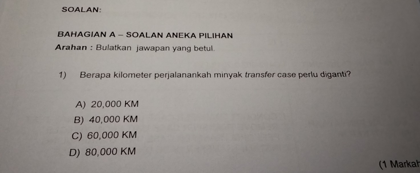 SOALAN:
BAHAGIAN A - SOALAN ANEKA PILIHAN
Arahan : Bulatkan jawapan yang betul.
1) Berapa kilometer perjalanankah minyak transfer case perlu diganti?
A) 20,000 KM
B) 40,000 KM
C) 60,000 KM
D) 80,000 KM
(1 Markah