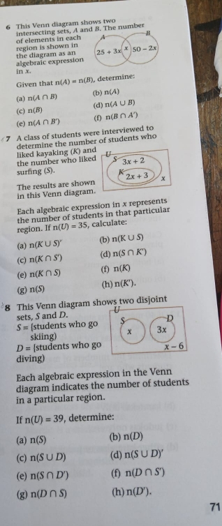 This Venn diagram shows two
intersecting sets, A ahe number
of elements in each
algebraic expression the diagram as an region is shown in
in x
Given that n(A)=n(B) determine:
(b)
(a) n(A∩ B) n(A)
(c) n(B) (d) n(A∪ B)
(e) n(A∩ B') (f) n(B∩ A')
7 A class of students were interviewed to
determine the number of students who
liked kayaking (K) and
the number who liked
surfing (S).
in this Venn diagram. The results are shown
Each algebraic expression in x represents
the number of students in that particular
region. If n(U)=35 , calculate:
(a) n(K∪ S)' (b) n(K∪ S)
(c) n(K∩ S) (d) n(S∩ K')
(e) n(K∩ S) (f) n(K)
(h)
(g) n(S) n(K').
8 This Venn diagram shows two disjoint
sets, S and D.
S= [students who go S D
skiing) x 3x
D= students who go x-6
diving)
Each algebraic expression in the Venn
diagram indicates the number of students
in a particular region.
If n(U)=39 , determine:
(a) n(S) (b) n(D)
(c) n(S∪ D) (d) n(S∪ D)'
(e) n(S∩ D') (f) n(D∩ S')
(g) n(D∩ S) (h) n(D').
71