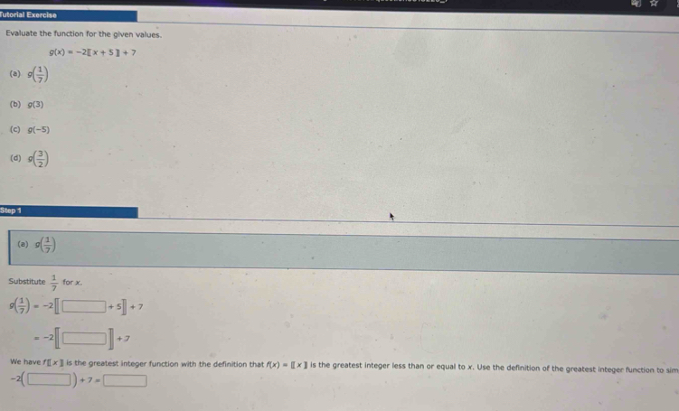 Mtorial Exercisn 
Evaluate the function for the given values.
g(x)=-2[[x+5]+7
(a) g( 1/7 )
(b) g(3)
(c) g(-5)
(d) g( 3/2 )
Step 1
(a) g( 1/7 )
Substitute  1/7  for x.
g( 1/7 )=-2 +5+7
+2
We have f□ * 3 is the greatest integer function with the definition that f(x)=[[x] is the greatest integer less than or equal to x. Use the definition of the greatest integer function to sim
-2(□ )+7=□