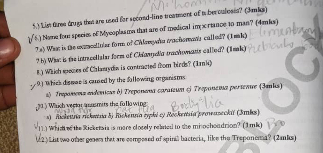 5.) List three drugs that are used for second-line treatment of tuberculosis? (3mks)
(6.) Name four species of Mycoplasma that are of medical imprtance to man? (4mks)
7.a) What is the extracellular form of Chlamydia trachomatis called? (1mk)
7.b) What is the intracellular form of Chlamydia trachomatis called? (1mk)
8.) Which species of Chlamydia is contracted from birds? (1rk)
9.) Which disease is caused by the following organisms:
a) Trepomema endemicus b) Treponema carateum c) Treрonema pertenue (3mks)
10.) Which vector transmits the following:
a) Rickettsia rickettsia b) Rickettsia typhi c) Reckettsia prowazeckii (3mks)
11.) Which of the Rickettsia is more closely related to the mito chondrion? (1mk)
M2.) List two other genera that are composed of spiral bacteria, like the Treponema? (2mks)