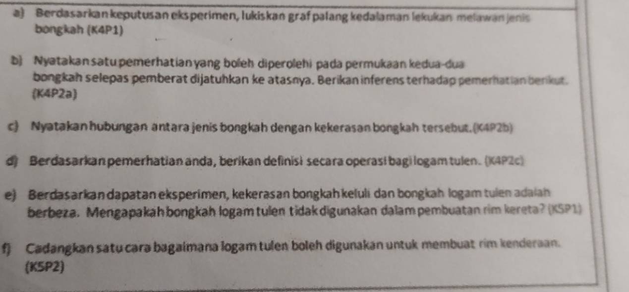 Berdasarkan keputusan eksperimen, lukiskan graf palang kedalaman lekukan melawanjenis 
bongkah (K4P1) 
b) Nyatakan satu pemerhatianyang boleh diperolehi pada permukaan kedua-dua 
bongkah selepas pemberat dijatuhkan ke atasnya. Berikan inferens terhadap pemerhatian berikut. 
(K4P2a) 
c) Nyatakan hubungan antara jenis bongkah dengan kekerasan bongkah tersebut. (K4P2b) 
d) Berdasarkan pemerhatian anda, berikan definisi secara operasi bagi logam tulen. (K4P2c) 
e) Berdasarkan dapatan eksperimen, kekerasan bongkah keluli dan bongkah logam tuien adaiah 
berbeza. Mengapakäh bongkah logam tulen tidakdigunakan dalam pembuatan rim kereta? (KSP1) 
f) Cadangkan satu cara bagalmana logam tulen boleh digunakan untuk membuat rim kenderaan. 
(K5P2)