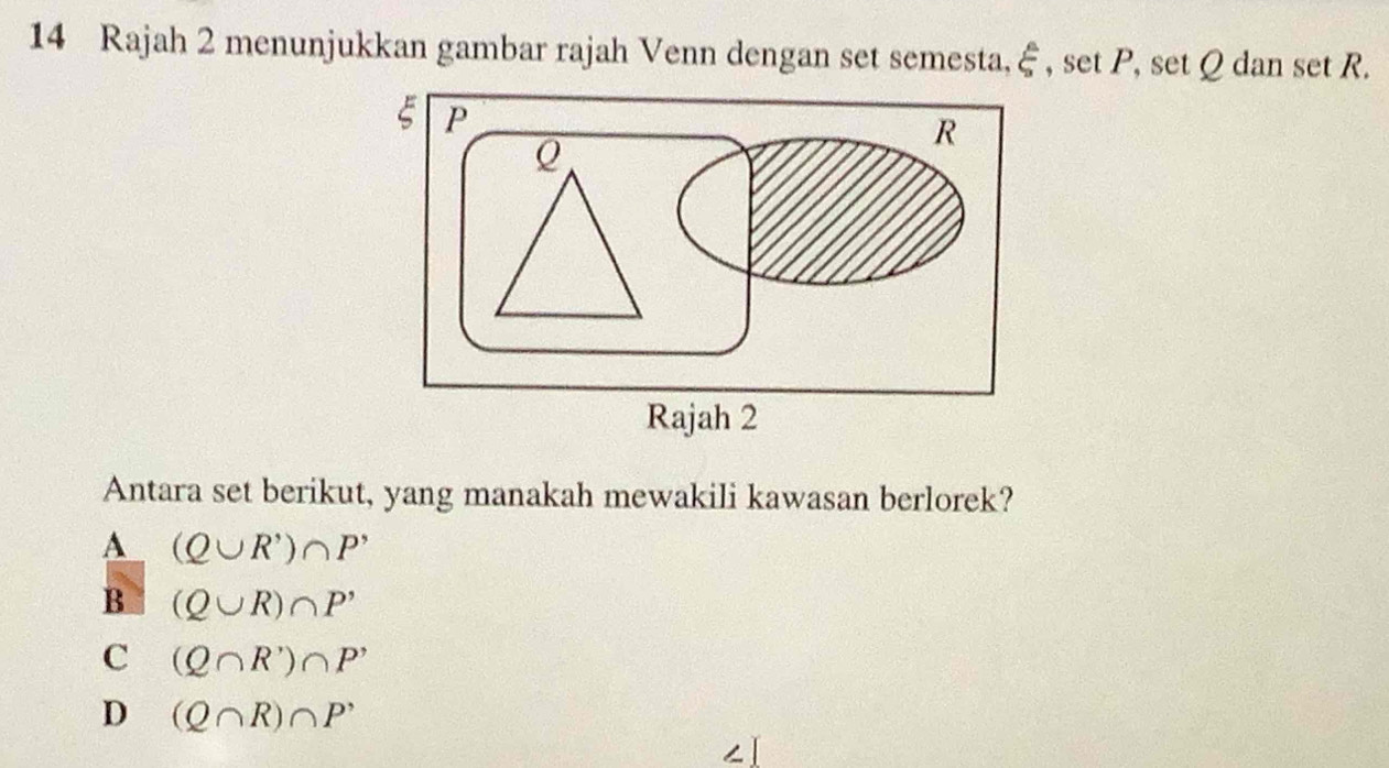 Rajah 2 menunjukkan gambar rajah Venn dengan set semesta,  6/9  , set P, set Q dan set R.
Antara set berikut, yang manakah mewakili kawasan berlorek?
A (Q∪ R')∩ P'
B (Q∪ R)∩ P'
C (Q∩ R')∩ P'
D (Q∩ R)∩ P^,