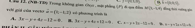 C. j=(0;1;0). D. vector k=(0;0;1). 
Cầu 12. (NB-TD) Trong không gian Oxyz , mặt phẳng (P) đi qua điểm M(3;-1;4) đồng thời vuông góc
với giá của vectơ vector a=(1;-1;2) có phương trình là
A. 3x-y+4z-12=0. B. 3x-y+4z+12=0. C. x-y+2z-12=0. D. x-y+2z+12=0.