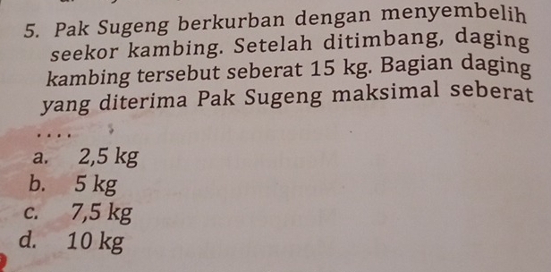 Pak Sugeng berkurban dengan menyembelih
seekor kambing. Setelah ditimbang, daging
kambing tersebut seberat 15 kg. Bagian daging
yang diterima Pak Sugeng maksimal seberat
a. 2,5 kg
b. 5 kg
c. 7,5 kg
d. 10 kg