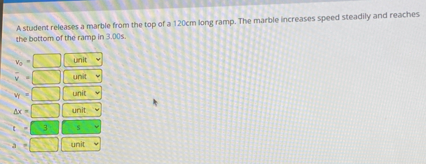 A student releases a marble from the top of a 120cm long ramp. The marble increases speed steadily and reaches
the bottom of the ramp in 3.00s.
v_o= □ unit
overline v= □ unit
v_f=□ unit
△ x=□ unit
t=3 s
a=□ unit